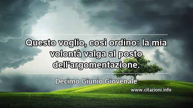 “Questo voglio, così ordino: la mia volontà valga al posto dell'argomentazione.”
