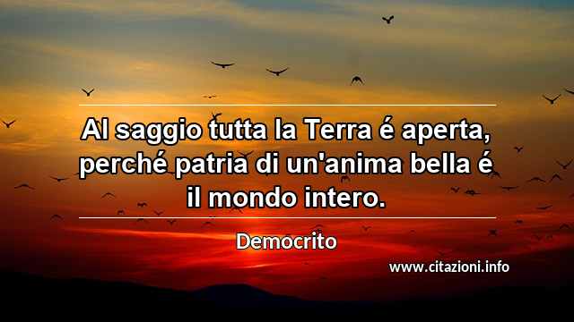 “Al saggio tutta la Terra é aperta, perché patria di un'anima bella é il mondo intero.”