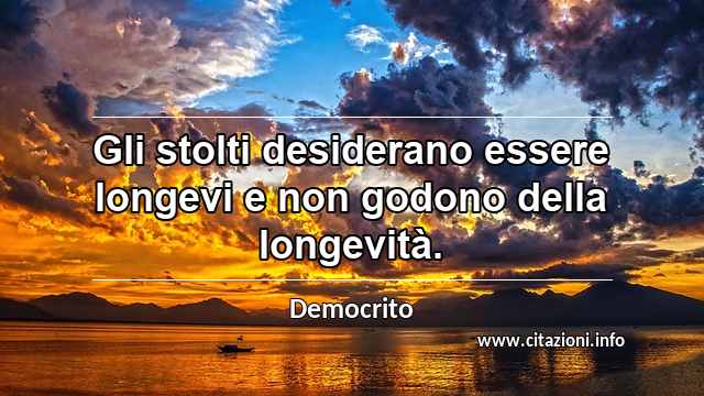 “Gli stolti desiderano essere longevi e non godono della longevità.”