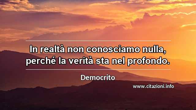 “In realtà non conosciamo nulla, perché la verità sta nel profondo.”