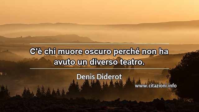 “C'è chi muore oscuro perché non ha avuto un diverso teatro.”