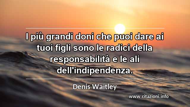 “I più grandi doni che puoi dare ai tuoi figli sono le radici della responsabilità e le ali dell'indipendenza.”