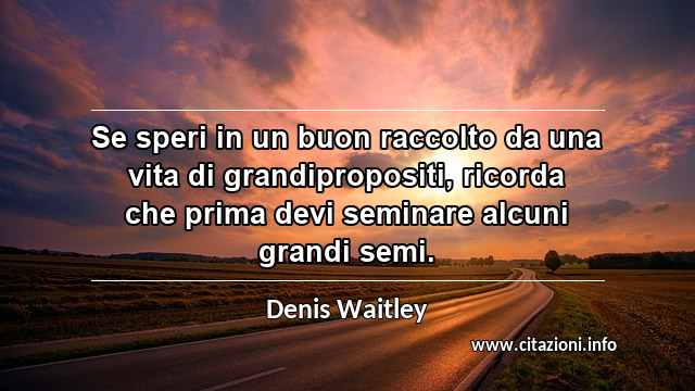 “Se speri in un buon raccolto da una vita di grandipropositi, ricorda che prima devi seminare alcuni grandi semi.”