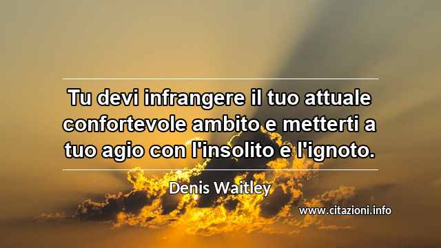 “Tu devi infrangere il tuo attuale confortevole ambito e metterti a tuo agio con l'insolito e l'ignoto.”