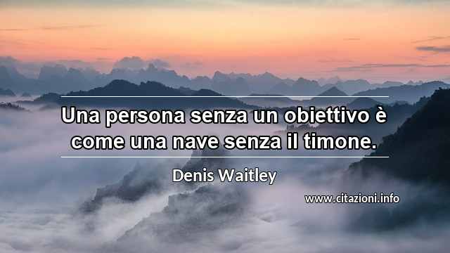 “Una persona senza un obiettivo è come una nave senza il timone.”