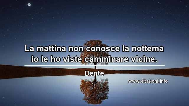 “La mattina non conosce la nottema io le ho viste camminare vicine.”