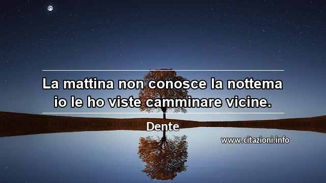 “La mattina non conosce la nottema io le ho viste camminare vicine.”