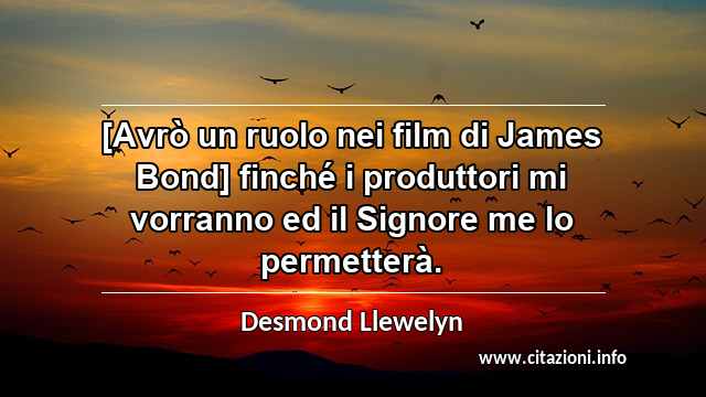 “[Avrò un ruolo nei film di James Bond] finché i produttori mi vorranno ed il Signore me lo permetterà.”