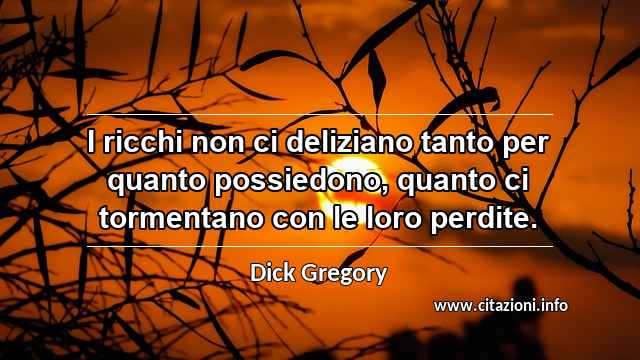 “I ricchi non ci deliziano tanto per quanto possiedono, quanto ci tormentano con le loro perdite.”