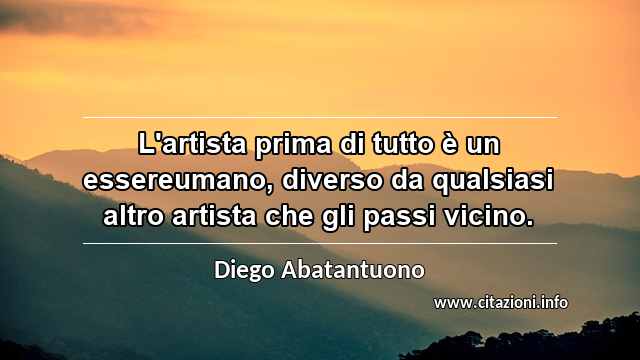“L'artista prima di tutto è un essereumano, diverso da qualsiasi altro artista che gli passi vicino.”