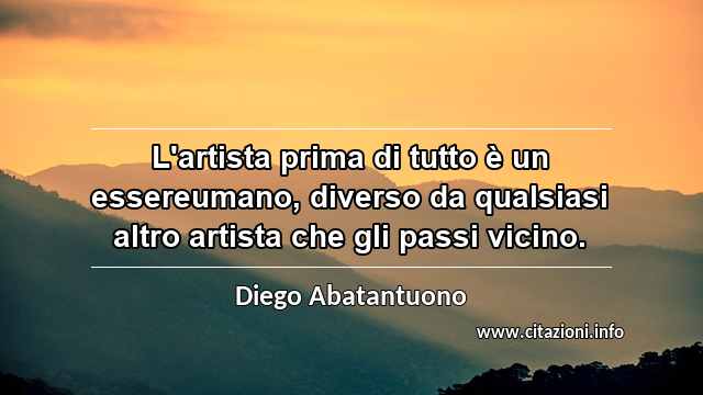 “L'artista prima di tutto è un essereumano, diverso da qualsiasi altro artista che gli passi vicino.”