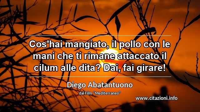 “Cos'hai mangiato, il pollo con le mani che ti rimane attaccato il cilum alle dita? Dai, fai girare!”