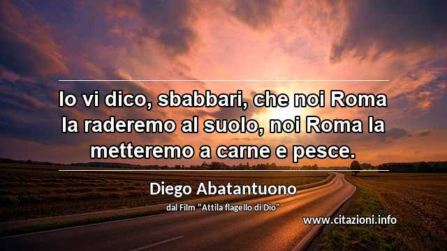 “Io vi dico, sbabbari, che noi Roma la raderemo al suolo, noi Roma la metteremo a carne e pesce.”