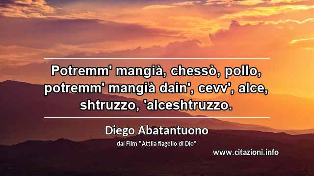 “Potremm' mangià, chessò, pollo, potremm' mangià dain', cevv', alce, shtruzzo, 'alceshtruzzo.”