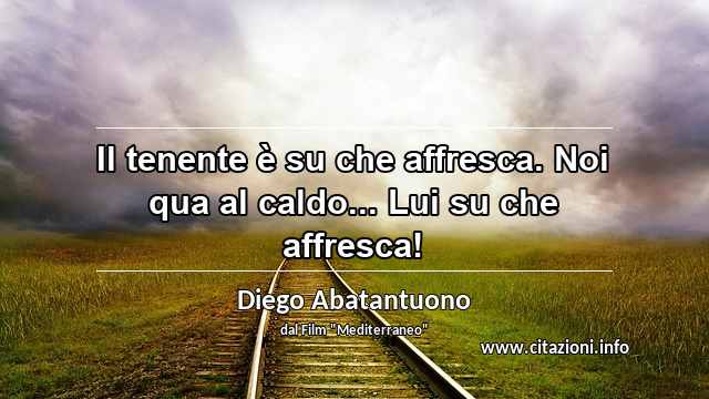 “Il tenente è su che affresca. Noi qua al caldo... Lui su che affresca!”