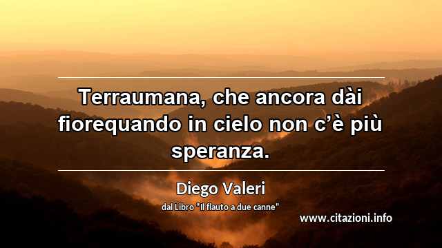 “Terraumana, che ancora dài fiorequando in cielo non c’è più speranza.”