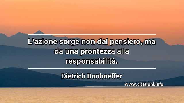 “L'azione sorge non dal pensiero, ma da una prontezza alla responsabilità.”