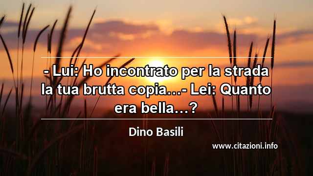“- Lui: Ho incontrato per la strada la tua brutta copia…- Lei: Quanto era bella…?”