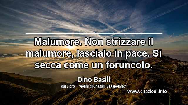 “Malumore. Non strizzare il malumore, lascialo in pace. Si secca come un foruncolo.”