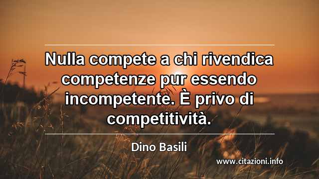 “Nulla compete a chi rivendica competenze pur essendo incompetente. È privo di competitività.”