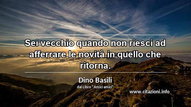 “Sei vecchio quando non riesci ad afferrare le novità in quello che ritorna.”