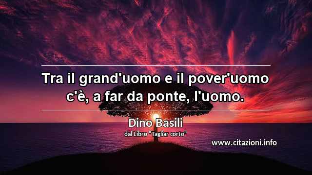 “Tra il grand'uomo e il pover'uomo c'è, a far da ponte, l'uomo.”
