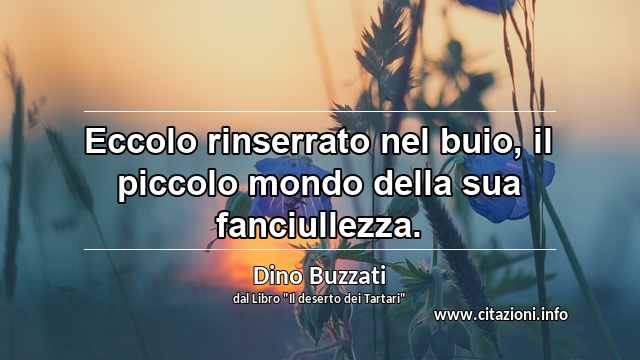 “Eccolo rinserrato nel buio, il piccolo mondo della sua fanciullezza.”