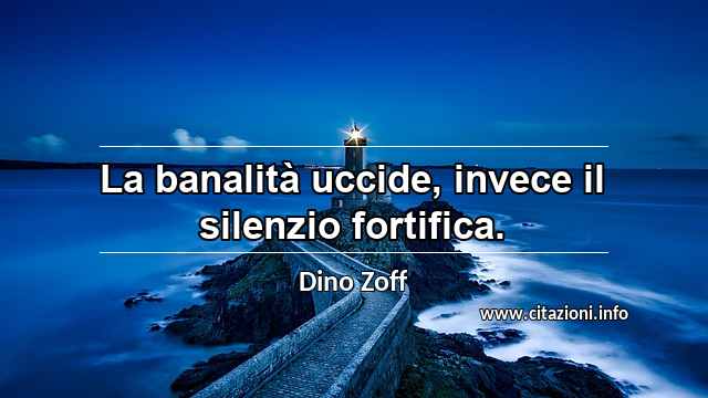 “La banalità uccide, invece il silenzio fortifica.”