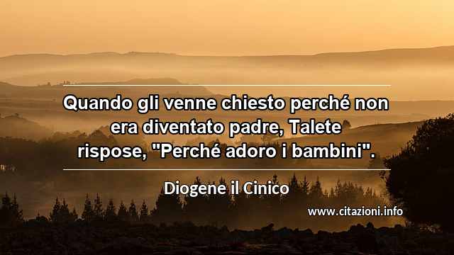 Quando gli venne chiesto perché non era diventato padre, Talete rispose, "Perché adoro i bambini".