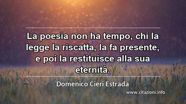 “La poesia non ha tempo, chi la legge la riscatta, la fa presente, e poi la restituisce alla sua eternità.”