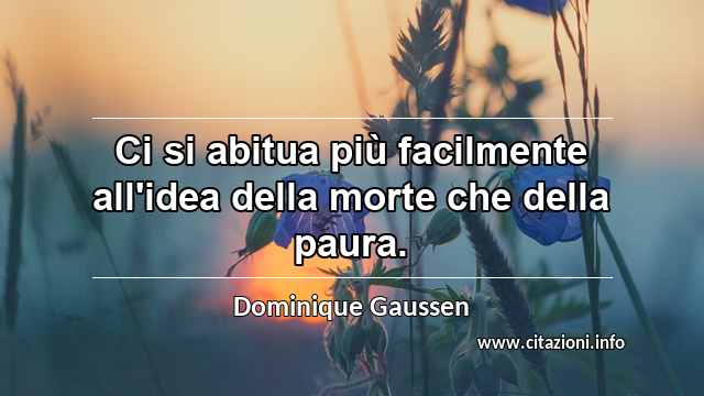 “Ci si abitua più facilmente all'idea della morte che della paura.”