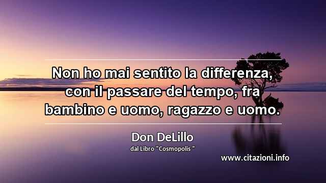 “Non ho mai sentito la differenza, con il passare del tempo, fra bambino e uomo, ragazzo e uomo.”