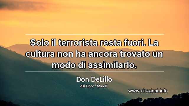 “Solo il terrorista resta fuori. La cultura non ha ancora trovato un modo di assimilarlo.”