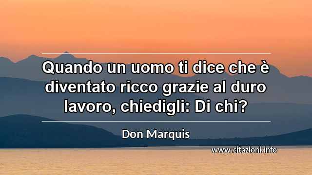 “Quando un uomo ti dice che è diventato ricco grazie al duro lavoro, chiedigli: Di chi?”