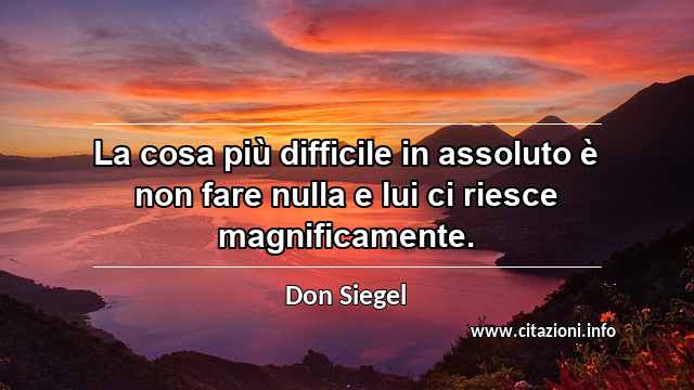 “La cosa più difficile in assoluto è non fare nulla e lui ci riesce magnificamente.”