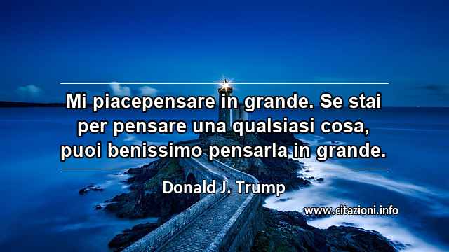 “Mi piacepensare in grande. Se stai per pensare una qualsiasi cosa, puoi benissimo pensarla in grande.”