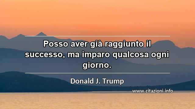 “Posso aver già raggiunto il successo, ma imparo qualcosa ogni giorno.”