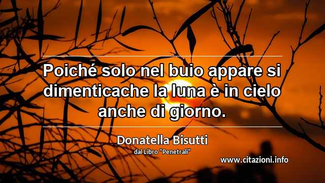 “Poiché solo nel buio appare si dimenticache la luna è in cielo anche di giorno.”