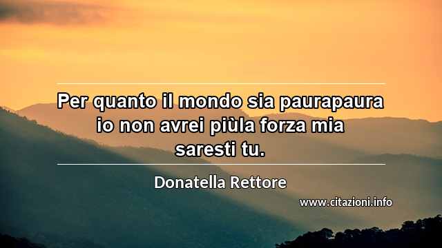 “Per quanto il mondo sia paurapaura io non avrei piùla forza mia saresti tu.”