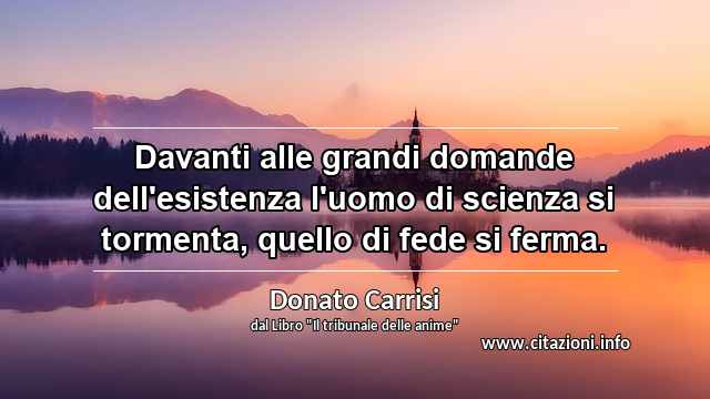 “Davanti alle grandi domande dell'esistenza l'uomo di scienza si tormenta, quello di fede si ferma.”