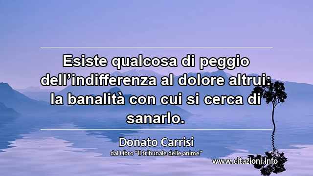 “Esiste qualcosa di peggio dell’indifferenza al dolore altrui: la banalità con cui si cerca di sanarlo.”