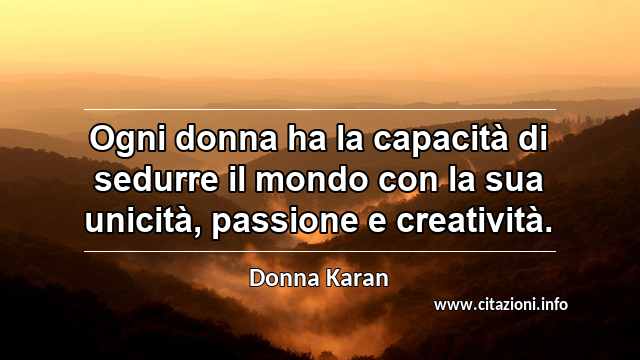 “Ogni donna ha la capacità di sedurre il mondo con la sua unicità, passione e creatività.”