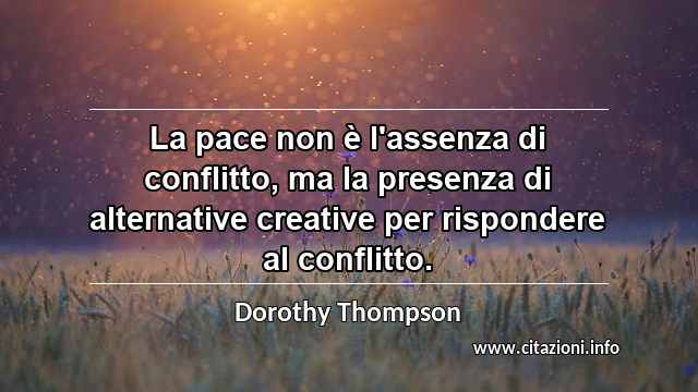 “La pace non è l'assenza di conflitto, ma la presenza di alternative creative per rispondere al conflitto.”
