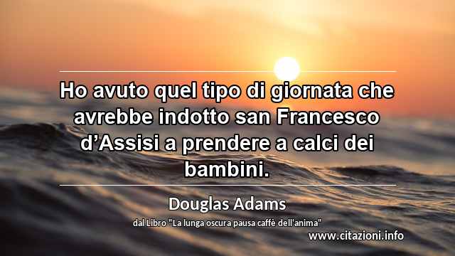 “Ho avuto quel tipo di giornata che avrebbe indotto san Francesco d’Assisi a prendere a calci dei bambini.”