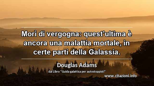 “Morì di vergogna: quest’ultima è ancora una malattia mortale, in certe parti della Galassia.”