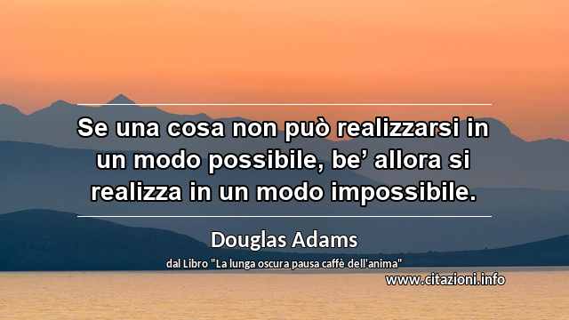 “Se una cosa non può realizzarsi in un modo possibile, be’ allora si realizza in un modo impossibile.”