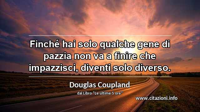 “Finché hai solo qualche gene di pazzia non va a finire che impazzisci, diventi solo diverso.”