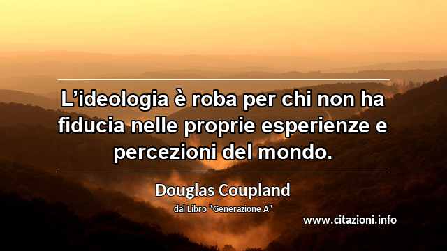 “L’ideologia è roba per chi non ha fiducia nelle proprie esperienze e percezioni del mondo.”