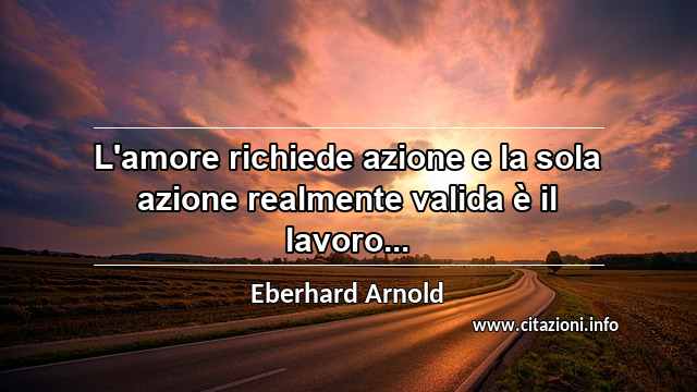 “L'amore richiede azione e la sola azione realmente valida è il lavoro...”