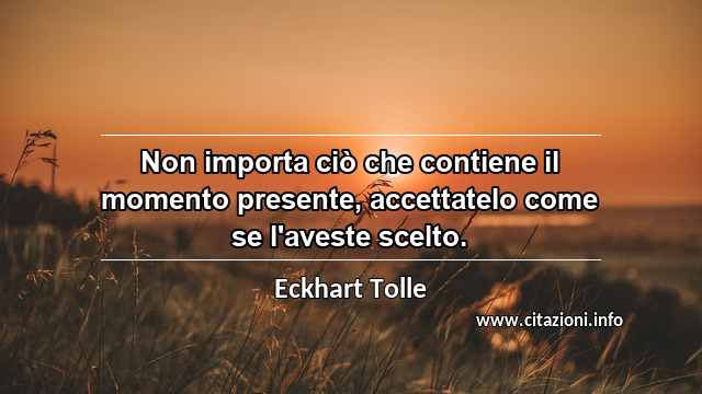 “Non importa ciò che contiene il momento presente, accettatelo come se l'aveste scelto.”
